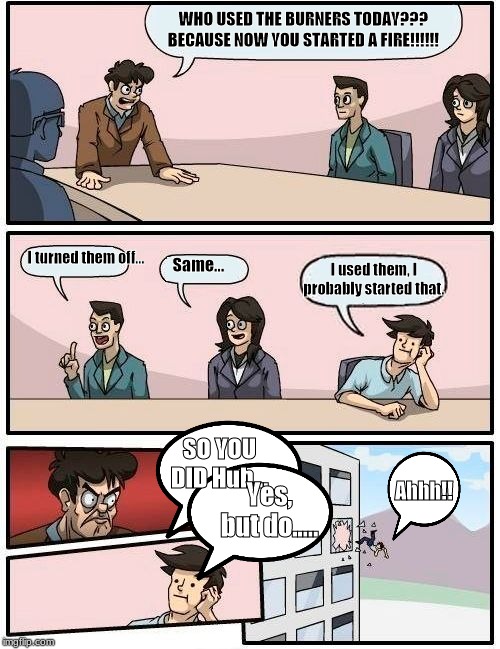 Boardroom Meeting Suggestion Meme | WHO USED THE BURNERS TODAY??? BECAUSE NOW YOU STARTED A FIRE!!!!!! I turned them off... Same... I used them, I probably started that. SO YOU DID Huh... Ahhh!! Yes, but do..... | image tagged in memes,boardroom meeting suggestion | made w/ Imgflip meme maker