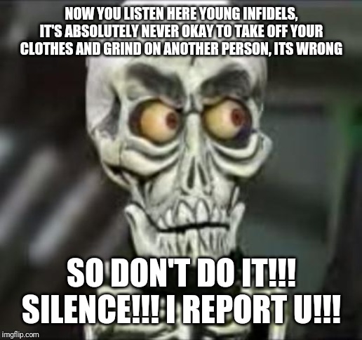 Achmed the dead terrorist | NOW YOU LISTEN HERE YOUNG INFIDELS,
IT'S ABSOLUTELY NEVER OKAY TO TAKE OFF YOUR CLOTHES AND GRIND ON ANOTHER PERSON, ITS WRONG; SO DON'T DO IT!!!
SILENCE!!! I REPORT U!!! | image tagged in achmed the dead terrorist,memes,funny memes,dank memes,funny | made w/ Imgflip meme maker