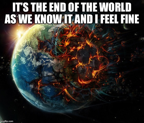It is the end of the world as we know it | IT’S THE END OF THE WORLD AS WE KNOW IT AND I FEEL FINE | image tagged in it is the end of the world as we know it | made w/ Imgflip meme maker