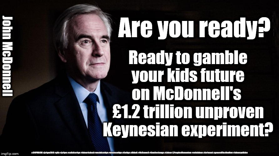 McDonnell's Sh*t or Bust economics | Are you ready? John McDonnell; Ready to gamble your kids future on McDonnell's 
£1.2 trillion unproven Keynesian experiment? #JC4PMNOW #jc4pm2019 #gtto #jc4pm #cultofcorbyn #labourisdead #weaintcorbyn #wearecorbyn #Corbyn #Abbott #McDonnell #timeforchange #Labour @PeoplesMomentum #votelabour #toriesout #generalElectionNow #labourpolicies | image tagged in brexit election 2019,brexit boris corbyn farage swinson trump,jc4pmnow gtto jc4pm2019,cultofcorbyn,labourisdead,marxist momentum | made w/ Imgflip meme maker