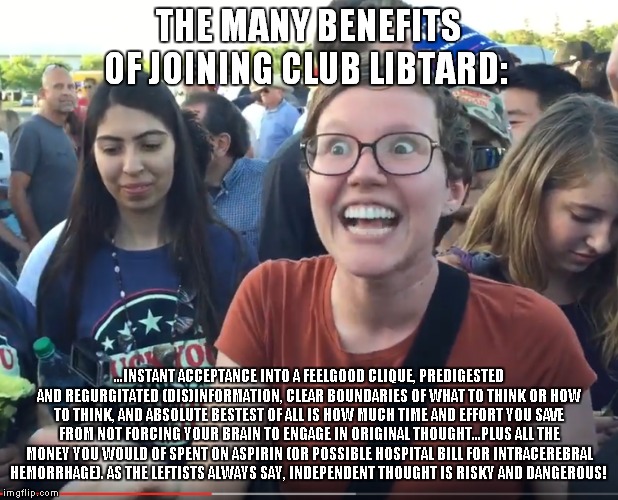 Join today! Membership is free! Obnoxious SJWs are manning the phones! | THE MANY BENEFITS OF JOINING CLUB LIBTARD:; ...INSTANT ACCEPTANCE INTO A FEELGOOD CLIQUE, PREDIGESTED AND REGURGITATED (DIS)INFORMATION, CLEAR BOUNDARIES OF WHAT TO THINK OR HOW TO THINK, AND ABSOLUTE BESTEST OF ALL IS HOW MUCH TIME AND EFFORT YOU SAVE FROM NOT FORCING YOUR BRAIN TO ENGAGE IN ORIGINAL THOUGHT...PLUS ALL THE MONEY YOU WOULD OF SPENT ON ASPIRIN (OR POSSIBLE HOSPITAL BILL FOR INTRACEREBRAL HEMORRHAGE). AS THE LEFTISTS ALWAYS SAY, INDEPENDENT THOUGHT IS RISKY AND DANGEROUS! | image tagged in libtards,leftists | made w/ Imgflip meme maker