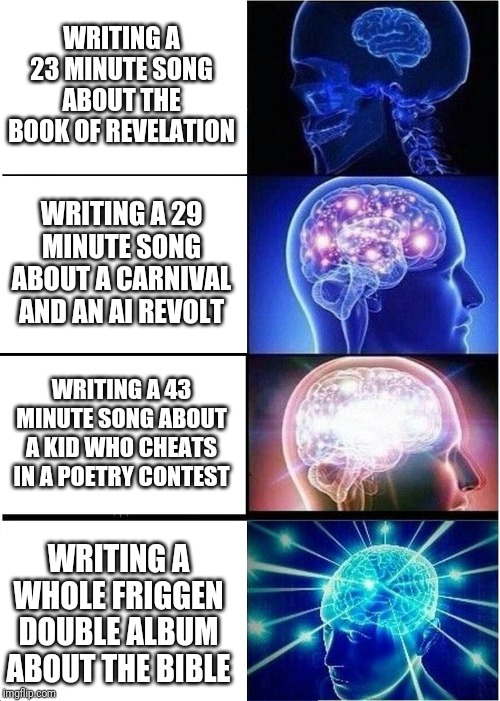 Expanding Brain | WRITING A 23 MINUTE SONG ABOUT THE BOOK OF REVELATION; WRITING A 29 MINUTE SONG ABOUT A CARNIVAL AND AN AI REVOLT; WRITING A 43 MINUTE SONG ABOUT A KID WHO CHEATS IN A POETRY CONTEST; WRITING A WHOLE FRIGGEN DOUBLE ALBUM ABOUT THE BIBLE | image tagged in memes,expanding brain | made w/ Imgflip meme maker
