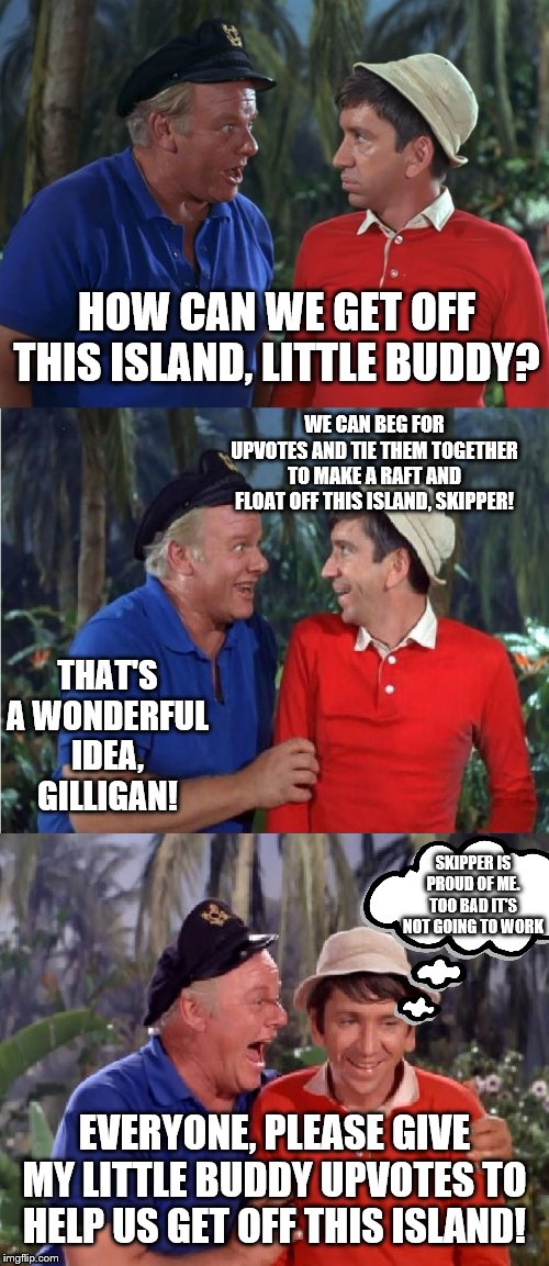 Gilligan needs upvotes | HOW CAN WE GET OFF THIS ISLAND, LITTLE BUDDY? WE CAN BEG FOR UPVOTES AND TIE THEM TOGETHER TO MAKE A RAFT AND FLOAT OFF THIS ISLAND, SKIPPER! THAT'S A WONDERFUL IDEA, GILLIGAN! SKIPPER IS PROUD OF ME.
TOO BAD IT'S NOT GOING TO WORK; EVERYONE, PLEASE GIVE MY LITTLE BUDDY UPVOTES TO HELP US GET OFF THIS ISLAND! | image tagged in gilligan bad pun,memes,funny memes | made w/ Imgflip meme maker