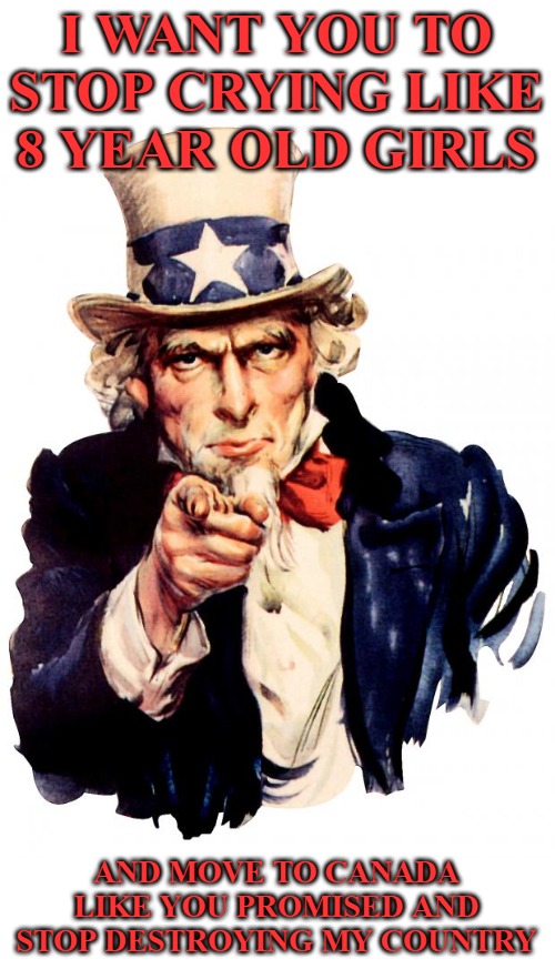 Uncle Sam Meme | I WANT YOU TO STOP CRYING LIKE 8 YEAR OLD GIRLS; AND MOVE TO CANADA LIKE YOU PROMISED AND STOP DESTROYING MY COUNTRY | image tagged in memes,uncle sam | made w/ Imgflip meme maker