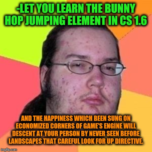-The words from many games scenario. | -LET YOU LEARN THE BUNNY HOP JUMPING ELEMENT IN CS 1.6; AND THE HAPPINESS WHICH BEEN SUNG ON ECONOMIZED CORNERS OF GAME'S ENGINE WILL DESCENT AT YOUR PERSON BY NEVER SEEN BEFORE LANDSCAPES THAT CAREFUL LOOK FOR UP DIRECTIVE. | image tagged in fat gamer,counter strike,who would win,isis jihad terrorists,military cops,bombs | made w/ Imgflip meme maker