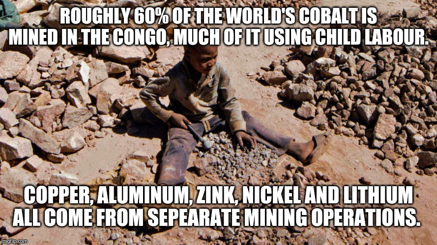More than lithium in those batteries | ROUGHLY 60% OF THE WORLD'S COBALT IS MINED IN THE CONGO, MUCH OF IT USING CHILD LABOUR. COPPER, ALUMINUM, ZINK, NICKEL AND LITHIUM ALL COME FROM SEPEARATE MINING OPERATIONS. | image tagged in more than lithium in those batteries | made w/ Imgflip meme maker