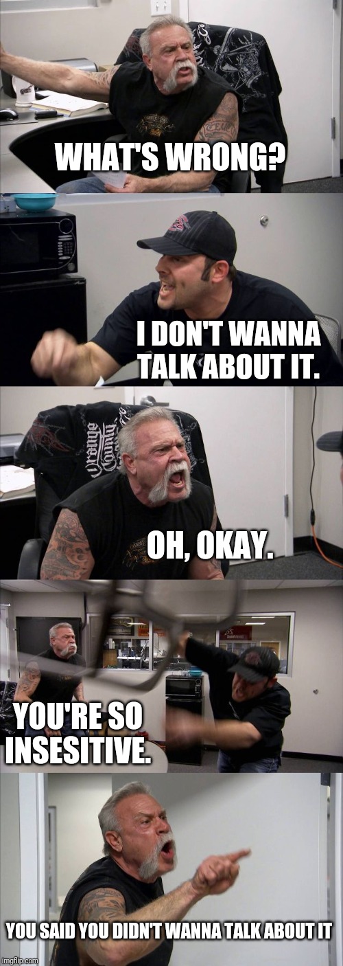 American Chopper Argument Meme | WHAT'S WRONG? I DON'T WANNA TALK ABOUT IT. OH, OKAY. YOU'RE SO INSESITIVE. YOU SAID YOU DIDN'T WANNA TALK ABOUT IT | image tagged in memes,american chopper argument | made w/ Imgflip meme maker
