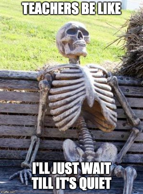 Waiting Skeleton | TEACHERS BE LIKE; I'LL JUST WAIT TILL IT'S QUIET | image tagged in memes,waiting skeleton | made w/ Imgflip meme maker