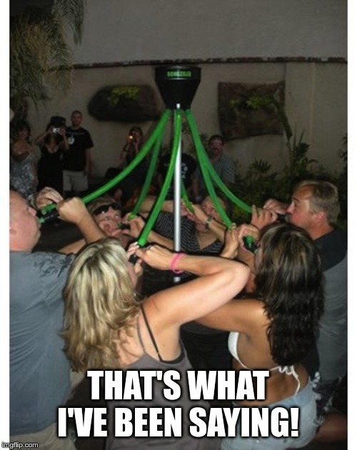 group bong | THAT'S WHAT I'VE BEEN SAYING! | image tagged in group bong | made w/ Imgflip meme maker