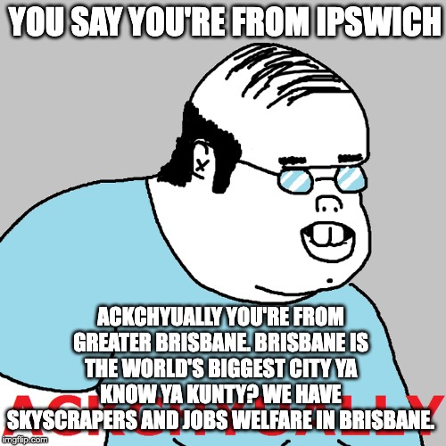 YOU SAY YOU'RE FROM IPSWICH; ACKCHYUALLY YOU'RE FROM GREATER BRISBANE. BRISBANE IS THE WORLD'S BIGGEST CITY YA KNOW YA KUNTY? WE HAVE SKYSCRAPERS AND JOBS WELFARE IN BRISBANE. | made w/ Imgflip meme maker