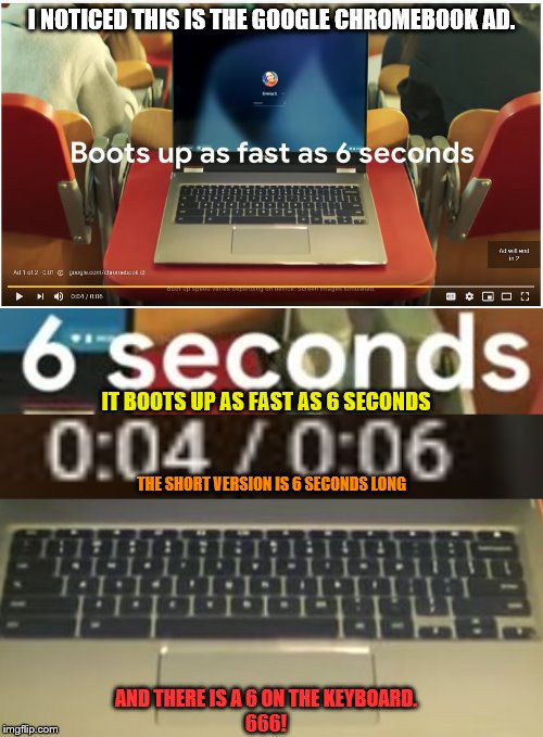 I NOTICED THIS IS THE GOOGLE CHROMEBOOK AD. IT BOOTS UP AS FAST AS 6 SECONDS; THE SHORT VERSION IS 6 SECONDS LONG; AND THERE IS A 6 ON THE KEYBOARD.
666! | made w/ Imgflip meme maker