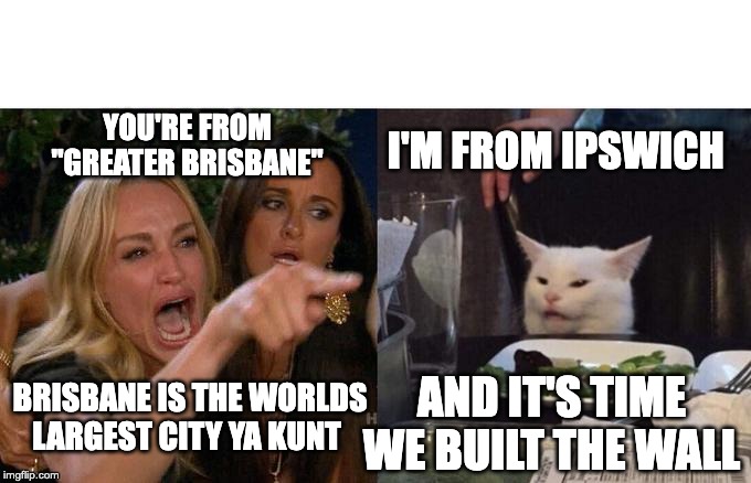 Woman Yelling At Cat Meme | I'M FROM IPSWICH; YOU'RE FROM "GREATER BRISBANE"; BRISBANE IS THE WORLDS LARGEST CITY YA KUNT; AND IT'S TIME WE BUILT THE WALL | image tagged in memes,woman yelling at cat | made w/ Imgflip meme maker