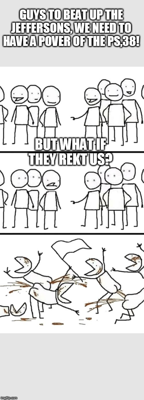 Oh no here comes the Plebs | GUYS TO BEAT UP THE JEFFERSONS, WE NEED TO HAVE A POVER OF THE PS,38! BUT WHAT IF THEY REKT US? | image tagged in oh no here comes the plebs | made w/ Imgflip meme maker