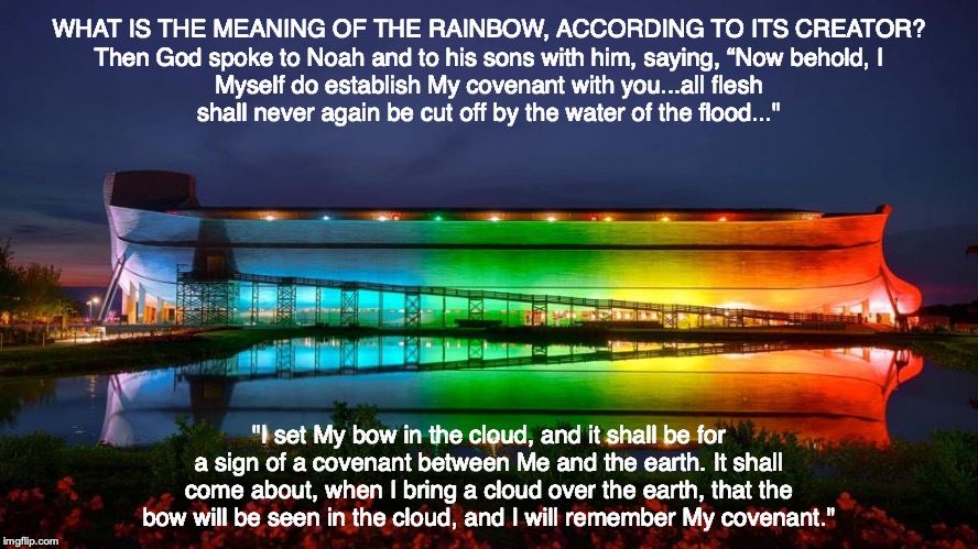 WHAT IS THE MEANING OF THE RAINBOW, ACCORDING TO ITS CREATOR?

Then God spoke to Noah and to his sons with him, saying, “Now behold, I Myself do establish My covenant with you...all flesh shall never again be cut off by the water of the flood..."; "I set My bow in the cloud, and it shall be for a sign of a covenant between Me and the earth. It shall come about, when I bring a cloud over the earth, that the bow will be seen in the cloud, and I will remember My covenant." | image tagged in rainbow,god,genesis,jesus,pray,bible | made w/ Imgflip meme maker