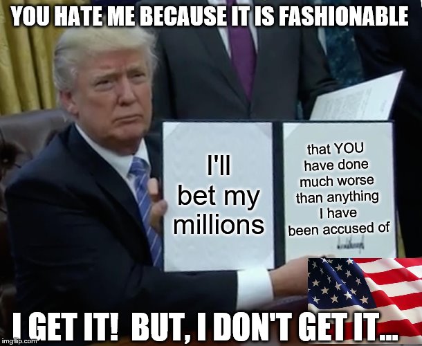 Not one shred of evidence for anything, Yet, so much hate. | YOU HATE ME BECAUSE IT IS FASHIONABLE; that YOU have done much worse than anything I have been accused of; I'll bet my millions; I GET IT!  BUT, I DON'T GET IT... | image tagged in memes,trump bill signing,politics | made w/ Imgflip meme maker