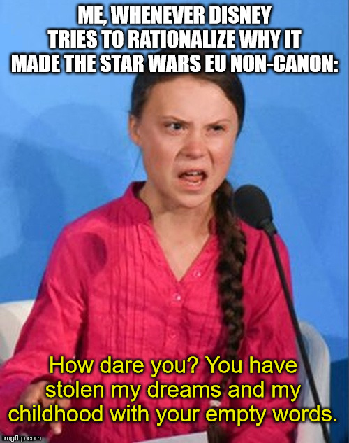 Greta Thunberg how dare you | ME, WHENEVER DISNEY TRIES TO RATIONALIZE WHY IT MADE THE STAR WARS EU NON-CANON:; How dare you? You have stolen my dreams and my childhood with your empty words. | image tagged in greta thunberg how dare you | made w/ Imgflip meme maker
