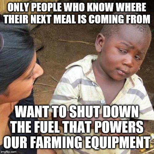 Third World Skeptical Kid | ONLY PEOPLE WHO KNOW WHERE THEIR NEXT MEAL IS COMING FROM; WANT TO SHUT DOWN THE FUEL THAT POWERS OUR FARMING EQUIPMENT | image tagged in memes,third world skeptical kid | made w/ Imgflip meme maker
