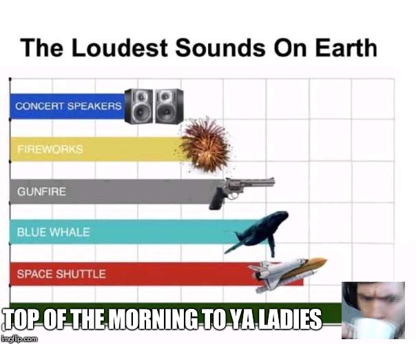 The Loudest Sounds on Earth | TOP OF THE MORNING TO YA LADIES | image tagged in the loudest sounds on earth | made w/ Imgflip meme maker
