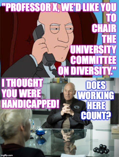 He's Picard now.  Try to keep it straight!  ( : | "PROFESSOR X, WE'D LIKE YOU
TO
CHAIR
THE
UNIVERSITY
COMMITTEE
ON DIVERSITY."; DOES WORKING HERE COUNT? I THOUGHT YOU WERE HANDICAPPED! | image tagged in weird,memes,picard,professor x | made w/ Imgflip meme maker