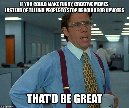 That Would Be Great Meme | IF YOU COULD MAKE FUNNY, CREATIVE MEMES, INSTEAD OF TELLING PEOPLE TO STOP BEGGING FOR UPVOTES; THAT’D BE GREAT | image tagged in memes,that would be great | made w/ Imgflip meme maker