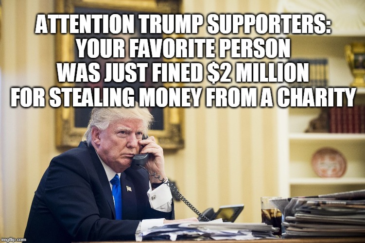 ATTENTION TRUMP SUPPORTERS: YOUR FAVORITE PERSON WAS JUST FINED $2 MILLION FOR STEALING MONEY FROM A CHARITY | image tagged in trump,charity | made w/ Imgflip meme maker