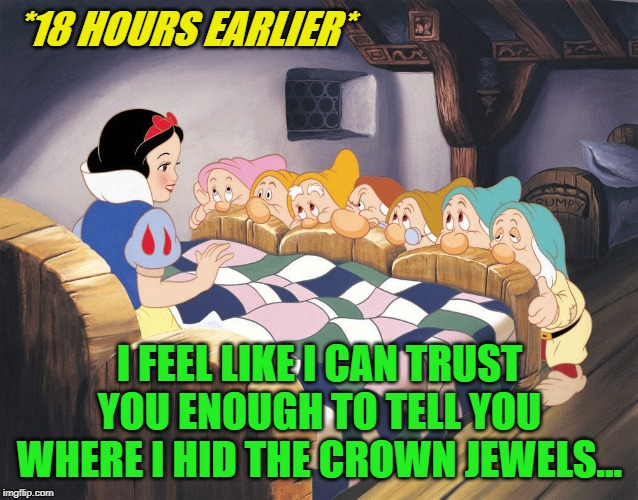 Snow White and Dwarfs | *18 HOURS EARLIER* I FEEL LIKE I CAN TRUST YOU ENOUGH TO TELL YOU WHERE I HID THE CROWN JEWELS... | image tagged in snow white and dwarfs | made w/ Imgflip meme maker