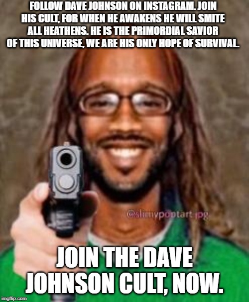 Dave Johnson Cult Poster WIP | FOLLOW DAVE JOHNSON ON INSTAGRAM. JOIN HIS CULT, FOR WHEN HE AWAKENS HE WILL SMITE ALL HEATHENS. HE IS THE PRIMORDIAL SAVIOR OF THIS UNIVERSE, WE ARE HIS ONLY HOPE OF SURVIVAL. JOIN THE DAVE JOHNSON CULT, NOW. | image tagged in cult,custom | made w/ Imgflip meme maker