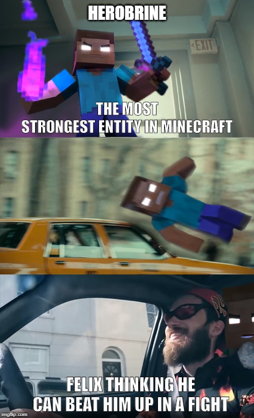 He still doesn't know | HEROBRINE; THE MOST
STRONGEST ENTITY IN MINECRAFT; FELIX THINKING HE CAN BEAT HIM UP IN A FIGHT | image tagged in felix run over herobrine,herobrine,pewdiepie,joker,car | made w/ Imgflip meme maker