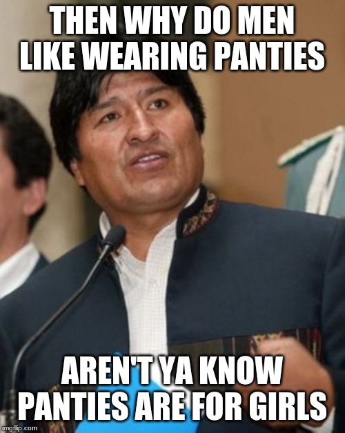 Evo Morales smartass | THEN WHY DO MEN LIKE WEARING PANTIES AREN'T YA KNOW PANTIES ARE FOR GIRLS | image tagged in evo morales smartass | made w/ Imgflip meme maker