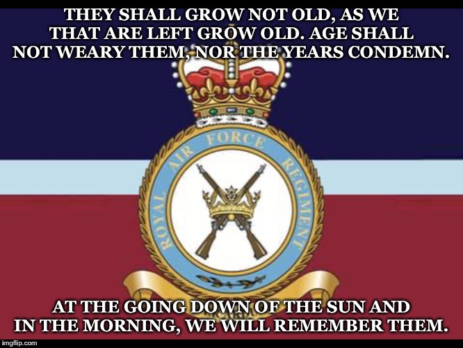 RAF Regiment in remembrance | THEY SHALL GROW NOT OLD, AS WE THAT ARE LEFT GROW OLD. AGE SHALL NOT WEARY THEM, NOR THE YEARS CONDEMN. AT THE GOING DOWN OF THE SUN AND IN THE MORNING, WE WILL REMEMBER THEM. | image tagged in rafregiment | made w/ Imgflip meme maker
