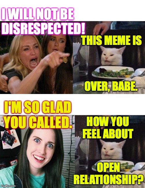 When Hairy left Sally  ( : | I WILL NOT BE
DISRESPECTED! THIS MEME IS; OVER, BABE. I'M SO GLAD YOU CALLED. HOW YOU FEEL ABOUT; OPEN
RELATIONSHIP? | image tagged in memes,woman yelling at cat,overly attached girlfriend,circle of love,on a break,when hairy left sally | made w/ Imgflip meme maker