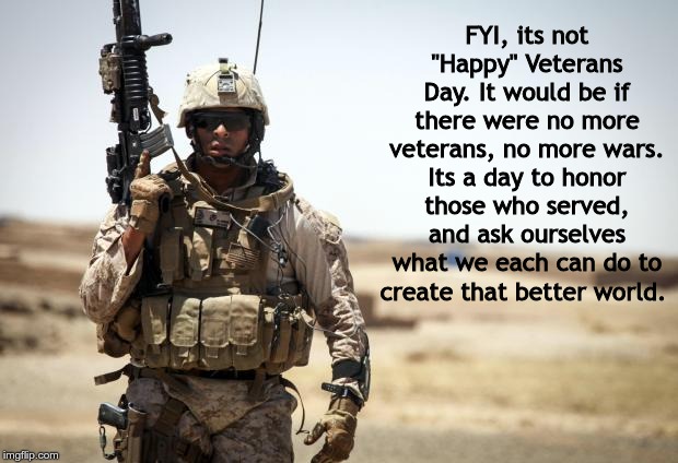 Soldier | FYI, its not "Happy" Veterans Day. It would be if there were no more veterans, no more wars. Its a day to honor those who served, and ask ourselves what we each can do to create that better world. | image tagged in soldier | made w/ Imgflip meme maker
