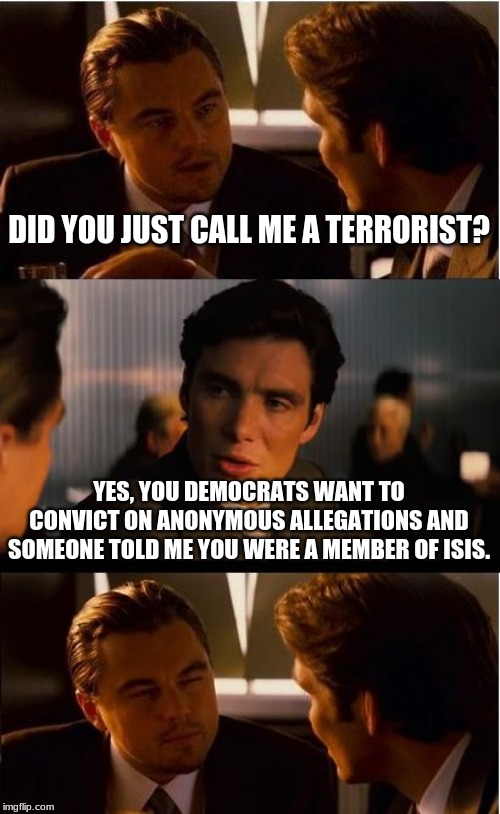 You started this game | DID YOU JUST CALL ME A TERRORIST? YES, YOU DEMOCRATS WANT TO CONVICT ON ANONYMOUS ALLEGATIONS AND SOMEONE TOLD ME YOU WERE A MEMBER OF ISIS. | image tagged in memes,inception,democrats the hate party,you taught us this game,anonymous allegations are crap,traitors by any other name are s | made w/ Imgflip meme maker