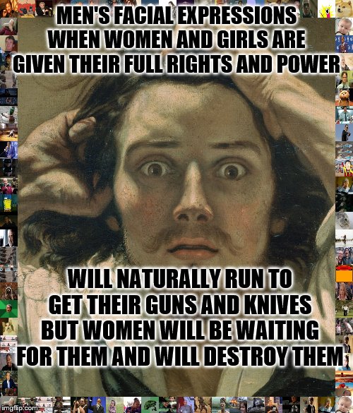 MEN'S FACIAL EXPRESSIONS WHEN WOMEN AND GIRLS ARE GIVEN THEIR FULL RIGHTS AND POWER; WILL NATURALLY RUN TO GET THEIR GUNS AND KNIVES BUT WOMEN WILL BE WAITING FOR THEM AND WILL DESTROY THEM | image tagged in sexist,rape | made w/ Imgflip meme maker