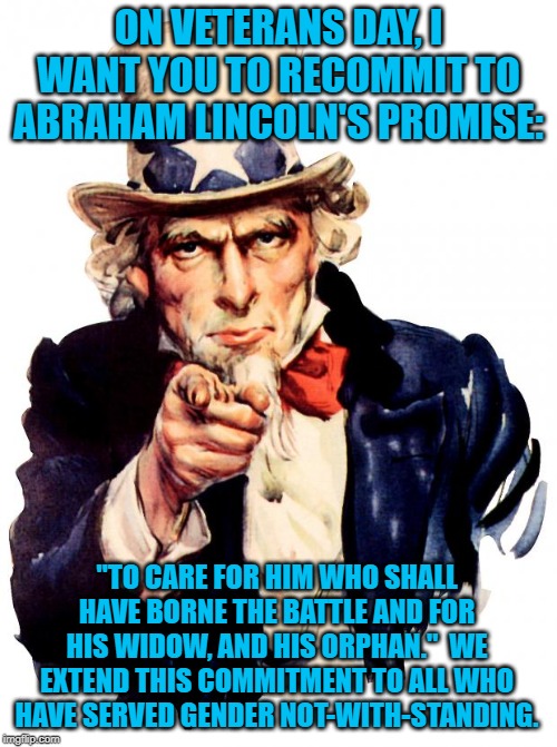 Uncle Sam Meme | ON VETERANS DAY, I WANT YOU TO RECOMMIT TO ABRAHAM LINCOLN'S PROMISE:; "TO CARE FOR HIM WHO SHALL HAVE BORNE THE BATTLE AND FOR HIS WIDOW, AND HIS ORPHAN."  WE EXTEND THIS COMMITMENT TO ALL WHO HAVE SERVED GENDER NOT-WITH-STANDING. | image tagged in memes,uncle sam | made w/ Imgflip meme maker