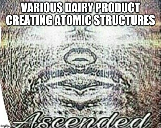 Real Shit Ascended | VARIOUS DAIRY PRODUCT CREATING ATOMIC STRUCTURES | image tagged in real shit ascended | made w/ Imgflip meme maker