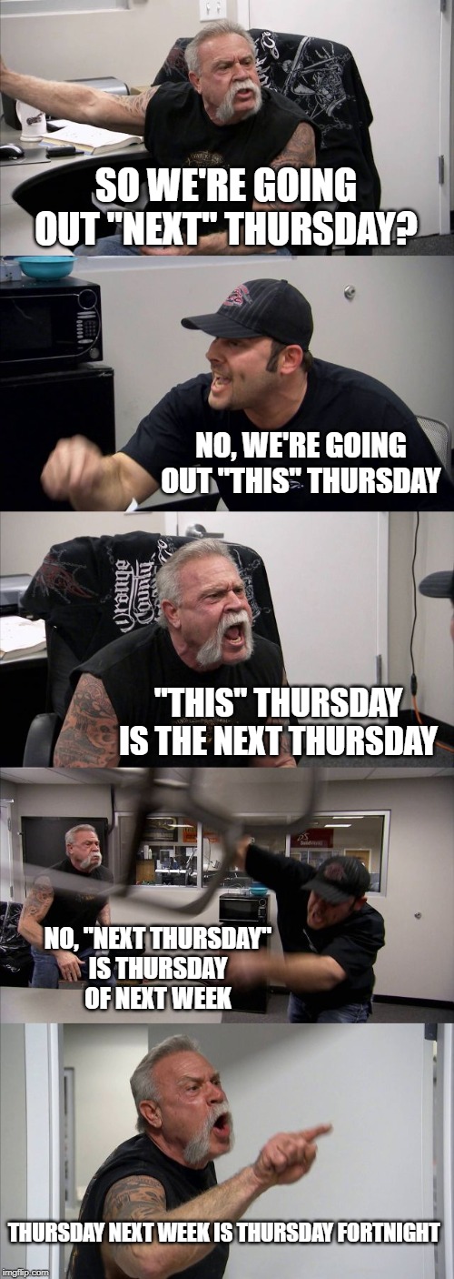 American Chopper Argument | SO WE'RE GOING OUT "NEXT" THURSDAY? NO, WE'RE GOING OUT "THIS" THURSDAY; "THIS" THURSDAY IS THE NEXT THURSDAY; NO, "NEXT THURSDAY"
IS THURSDAY
OF NEXT WEEK; THURSDAY NEXT WEEK IS THURSDAY FORTNIGHT | image tagged in memes,american chopper argument | made w/ Imgflip meme maker