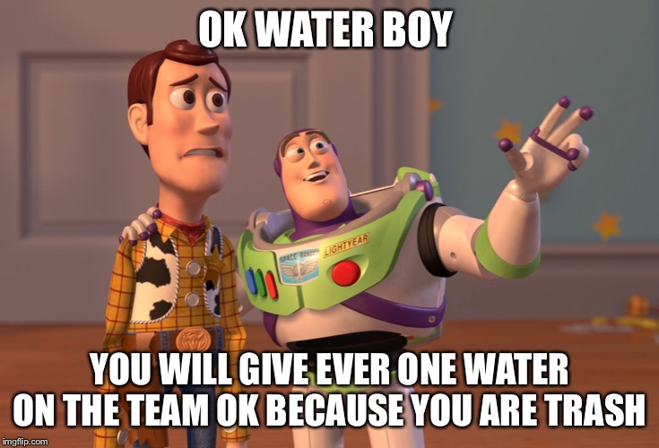 X, X Everywhere | OK WATER BOY; YOU WILL GIVE EVER ONE WATER ON THE TEAM OK BECAUSE YOU ARE TRASH | image tagged in memes,x x everywhere | made w/ Imgflip meme maker