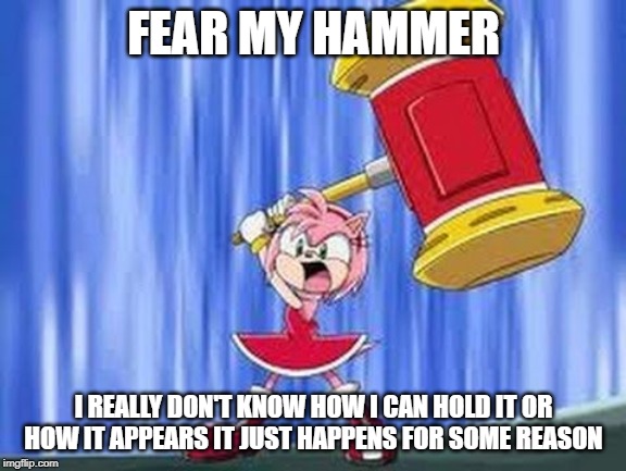 Angry Amy Rose | FEAR MY HAMMER; I REALLY DON'T KNOW HOW I CAN HOLD IT OR HOW IT APPEARS IT JUST HAPPENS FOR SOME REASON | image tagged in angry amy rose | made w/ Imgflip meme maker