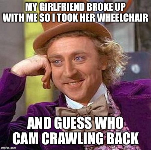 Creepy Condescending Wonka | MY GIRLFRIEND BROKE UP WITH ME SO I TOOK HER WHEELCHAIR; AND GUESS WHO CAM CRAWLING BACK | image tagged in memes,creepy condescending wonka | made w/ Imgflip meme maker