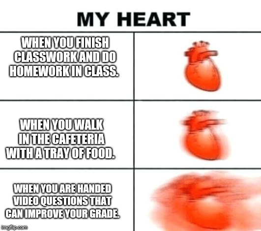 Heart rate | WHEN YOU FINISH CLASSWORK AND DO HOMEWORK IN CLASS. WHEN YOU WALK IN THE CAFETERIA WITH A TRAY OF FOOD. WHEN YOU ARE HANDED VIDEO QUESTIONS THAT CAN IMPROVE YOUR GRADE. | image tagged in heart rate | made w/ Imgflip meme maker