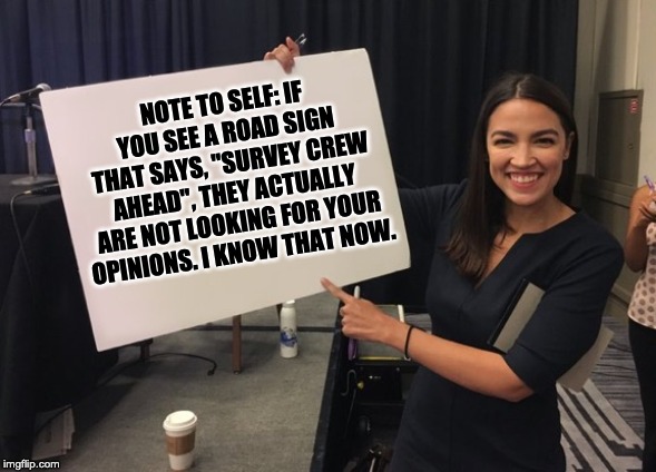 Ocasio Cortez Whiteboard | NOTE TO SELF: IF YOU SEE A ROAD SIGN THAT SAYS, "SURVEY CREW AHEAD", THEY ACTUALLY ARE NOT LOOKING FOR YOUR OPINIONS. I KNOW THAT NOW. | image tagged in ocasio cortez whiteboard | made w/ Imgflip meme maker