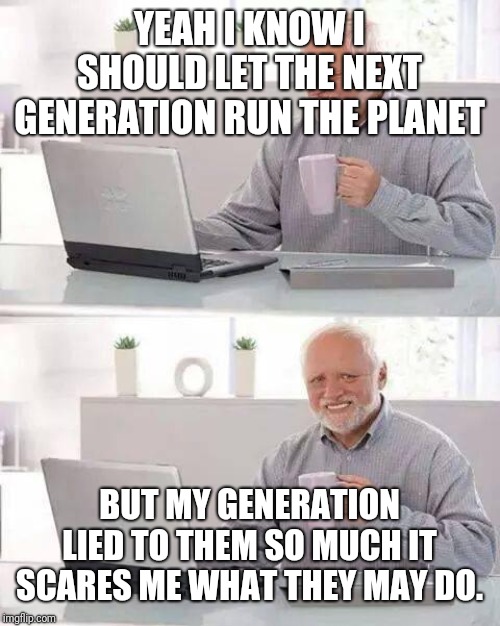 Hide the Pain Harold | YEAH I KNOW I SHOULD LET THE NEXT GENERATION RUN THE PLANET; BUT MY GENERATION LIED TO THEM SO MUCH IT SCARES ME WHAT THEY MAY DO. | image tagged in memes,hide the pain harold | made w/ Imgflip meme maker