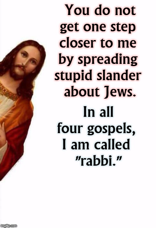 Peekaboo Jesus with a reminder for anti-semites | You do not get one step 
closer to me 
by spreading 
stupid slander 
about Jews. In all four gospels, 
I am called 
"rabbi." | image tagged in jesus watcha doin,jesus,jews,anti semite,stupid,slander | made w/ Imgflip meme maker