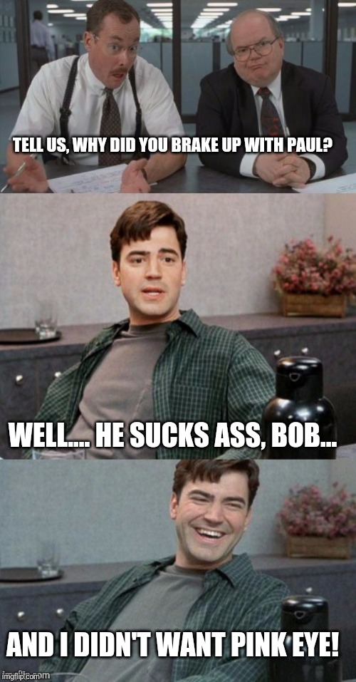 Office space interview | TELL US, WHY DID YOU BRAKE UP WITH PAUL? WELL.... HE SUCKS ASS, BOB... AND I DIDN'T WANT PINK EYE! | image tagged in office space interview | made w/ Imgflip meme maker