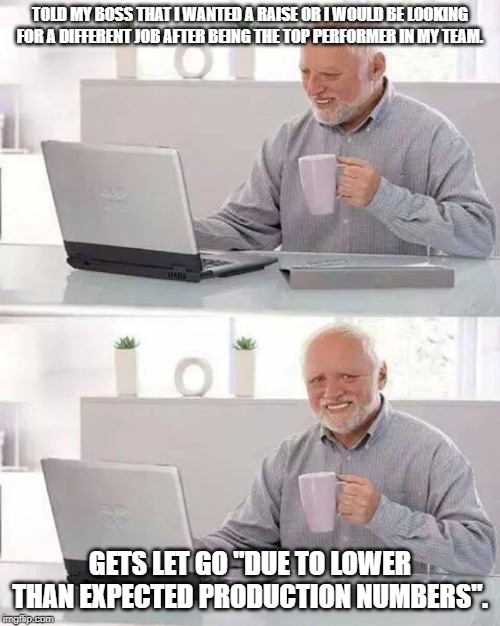 Hide the Pain Harold |  TOLD MY BOSS THAT I WANTED A RAISE OR I WOULD BE LOOKING FOR A DIFFERENT JOB AFTER BEING THE TOP PERFORMER IN MY TEAM. GETS LET GO "DUE TO LOWER THAN EXPECTED PRODUCTION NUMBERS". | image tagged in memes,hide the pain harold | made w/ Imgflip meme maker
