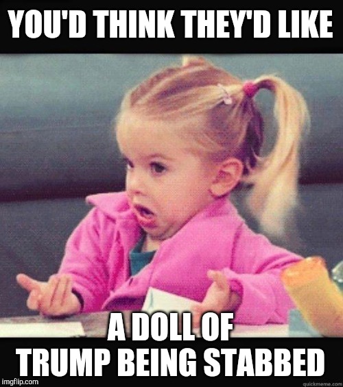 I dont know girl | YOU'D THINK THEY'D LIKE A DOLL OF TRUMP BEING STABBED | image tagged in i dont know girl | made w/ Imgflip meme maker