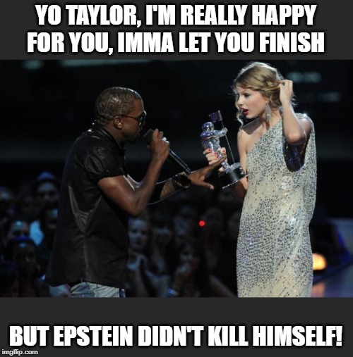 kanye taylor swift | YO TAYLOR, I'M REALLY HAPPY FOR YOU, IMMA LET YOU FINISH; BUT EPSTEIN DIDN'T KILL HIMSELF! | image tagged in kanye taylor swift | made w/ Imgflip meme maker