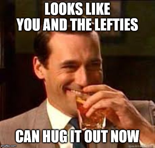 madmen | LOOKS LIKE YOU AND THE LEFTIES CAN HUG IT OUT NOW | image tagged in madmen | made w/ Imgflip meme maker