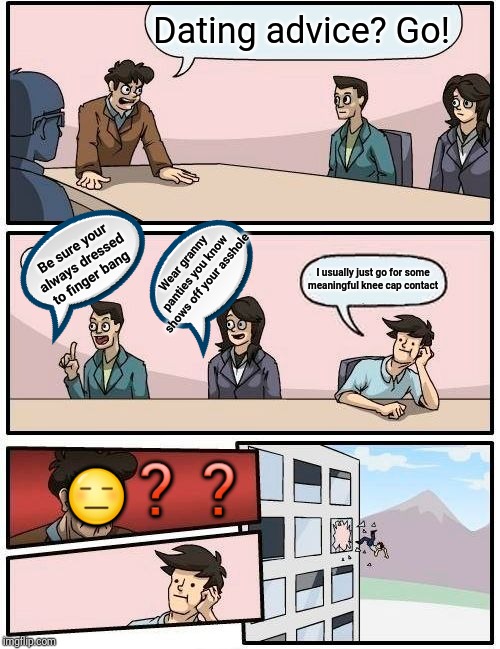 Boardroom Meeting Suggestion Meme |  Dating advice? Go! Be sure your always dressed to finger bang; Wear granny panties you know shows off your asshole; I usually just go for some meaningful knee cap contact; ❓❓; 😑 | image tagged in memes,boardroom meeting suggestion | made w/ Imgflip meme maker